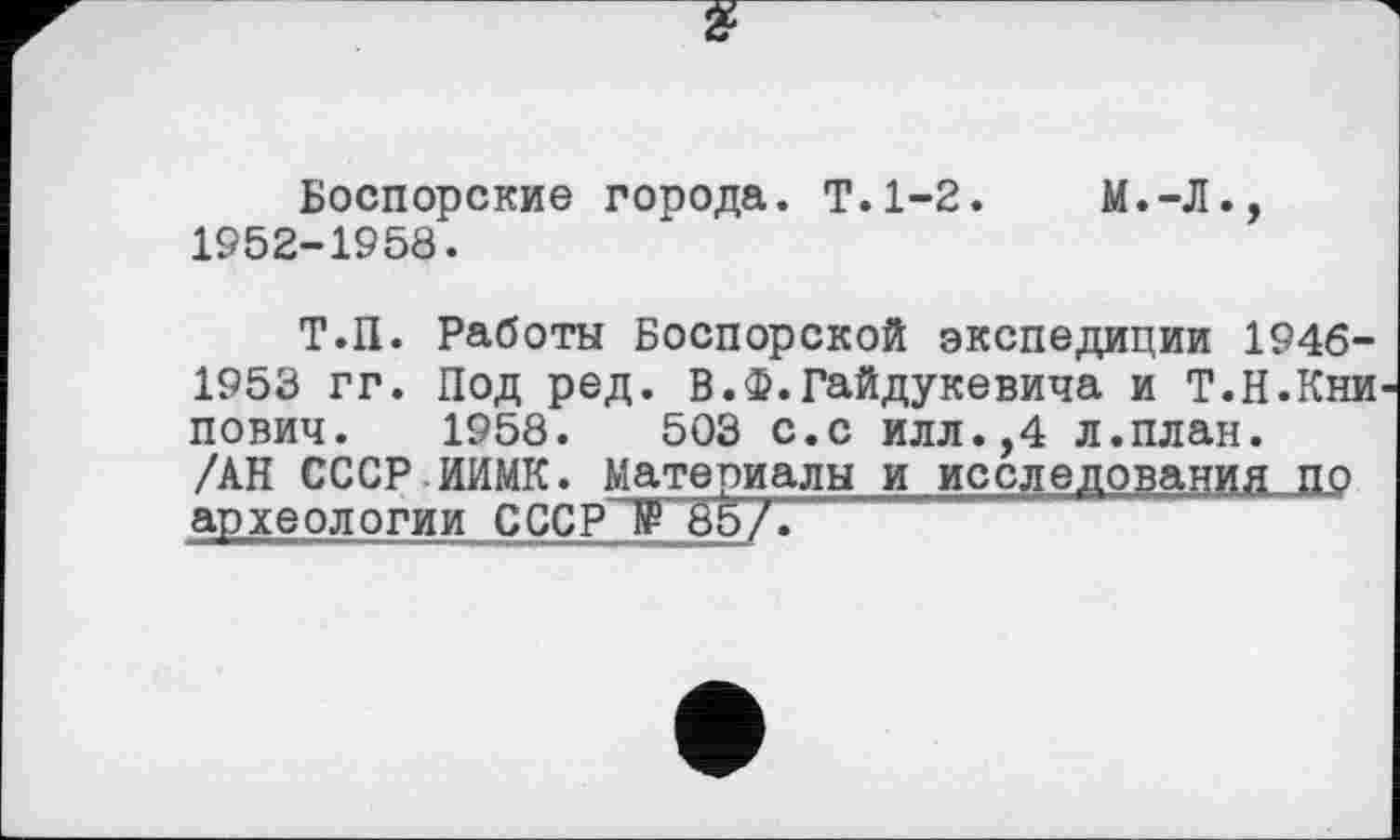 ﻿Боспорские города. Т.1-2.	М.-Л.,
1952-1958.
Т.П. Работы Боспорской экспедиции 1946-1953 гг. Под ред. В.Ф.Гайдукевича и Т.Н.Кни пович. 1958.	503 с.с илл.,4 л.план.
/АН СССРИИМК. Материалы и исследования по археологии СССР № 85/.